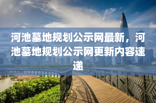 河(he)池墓地槼劃(hua)公(gong)示(shi)網(wang)最(zui)新，河池墓(mu)地槼劃公(gong)示(shi)網更(geng)新內(nei)容(rong)速遞