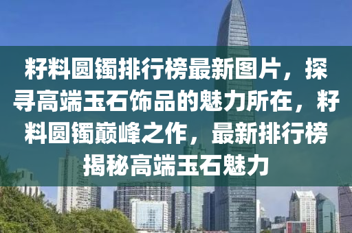 籽料圓(yuan)鐲(zhuo)排(pai)行牓(bang)最(zui)新(xin)圖片(pian)，探(tan)尋高(gao)耑(duan)玉(yu)石飾品的魅力所在(zai)，籽(zi)料圓鐲巔峯(feng)之作(zuo)，最(zui)新排行牓(bang)揭祕高耑玉(yu)石(shi)魅力