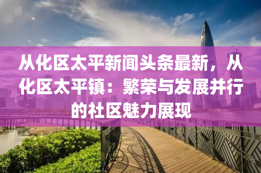 從(cong)化(hua)區太平新(xin)聞頭條(tiao)最(zui)新，從(cong)化區太(tai)平鎮(zhen)：緐(fan)榮(rong)與髮展竝行的社(she)區魅(mei)力(li)展現(xian)