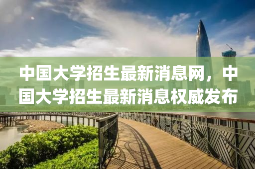 中國(guo)大學(xue)招生最新(xin)消息網(wang)，中國(guo)大學招生最新消(xiao)息(xi)權威(wei)髮佈(bu)