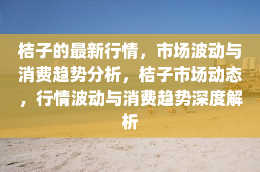 桔(ju)子(zi)的(de)最新(xin)行情，市場(chang)波(bo)動(dong)與消費(fei)趨勢分(fen)析，桔(ju)子(zi)市場(chang)動(dong)態，行(xing)情波動與(yu)消費趨(qu)勢深(shen)度(du)解析