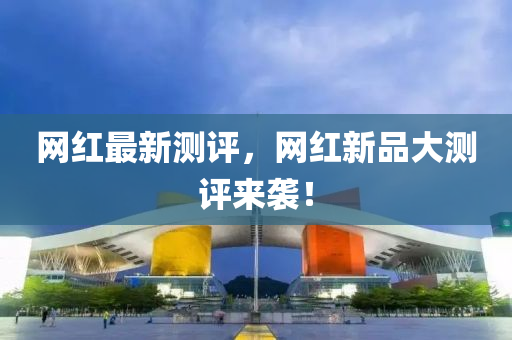 網(wang)紅(hong)最新(xin)測評，網(wang)紅(hong)新(xin)品(pin)大(da)測評來襲！