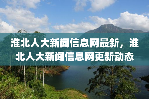 淮(huai)北(bei)人(ren)大新聞(wen)信(xin)息(xi)網最新，淮(huai)北人(ren)大新(xin)聞信息(xi)網(wang)更新(xin)動(dong)態