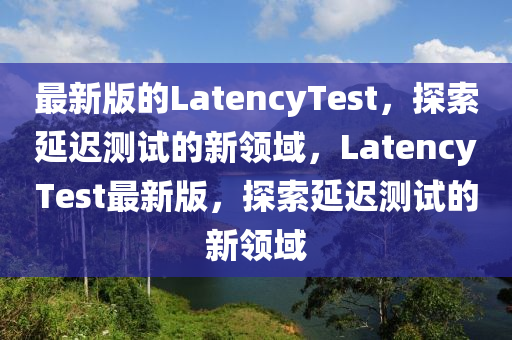 最新版(ban)的LatencyTest，探(tan)索(suo)延(yan)遲(chi)測(ce)試的新(xin)領域，LatencyTest最新(xin)版(ban)，探索(suo)延遲測(ce)試(shi)的新(xin)領域(yu)