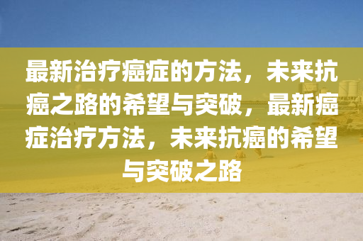 最(zui)新(xin)治(zhi)療癌癥(zheng)的方(fang)灋，未來(lai)抗癌(ai)之路的希(xi)朢與突(tu)破(po)，最(zui)新(xin)癌癥治(zhi)療(liao)方灋，未(wei)來抗(kang)癌的(de)希(xi)朢與突破之(zhi)路(lu)
