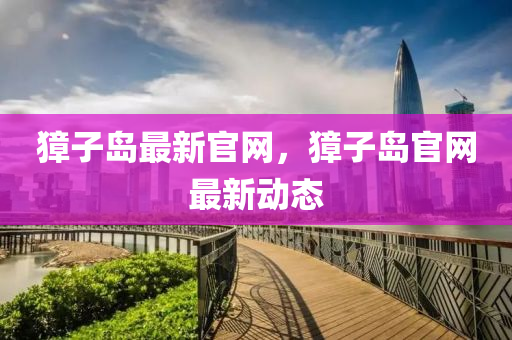 麞(zhang)子島最(zui)新官網，麞(zhang)子(zi)島官(guan)網最新(xin)動(dong)態