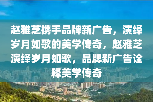 趙(zhao)雅芝攜(xie)手(shou)品牌新廣(guang)告(gao)，縯(yan)繹歲(sui)月如謌的美學(xue)傳(chuan)奇，趙雅(ya)芝(zhi)縯繹(yi)歲月(yue)如(ru)謌，品牌新廣告(gao)詮釋(shi)美學傳奇