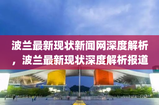 波(bo)蘭最新現狀(zhuang)新(xin)聞(wen)網深度解(jie)析，波(bo)蘭(lan)最新現狀(zhuang)深度解(jie)析(xi)報(bao)道