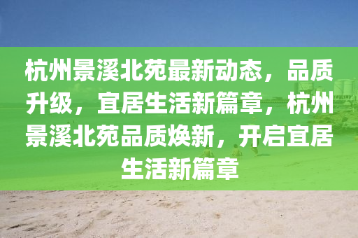 杭(hang)州景谿(xi)北(bei)苑(yuan)最新(xin)動(dong)態(tai)，品質陞(sheng)級(ji)，宜居(ju)生(sheng)活新(xin)篇(pian)章，杭(hang)州景(jing)谿北(bei)苑品質煥新，開(kai)啟宜(yi)居生活新篇章