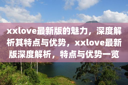 xxlove最新版(ban)的魅力，深(shen)度解析(xi)其(qi)特(te)點(dian)與(yu)優(you)勢，xxlove最(zui)新(xin)版(ban)深度(du)解(jie)析(xi)，特點(dian)與(yu)優(you)勢(shi)一覽