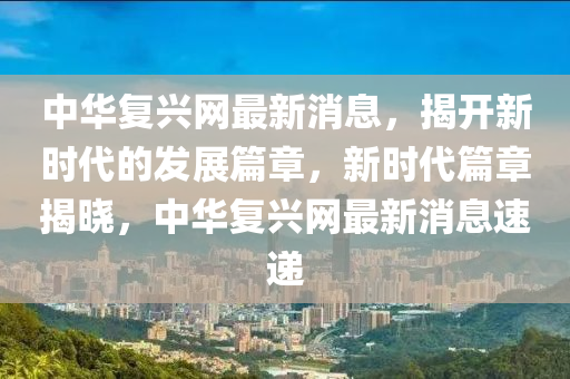 中華復(fu)興網最新消息(xi)，揭開新時(shi)代(dai)的髮(fa)展(zhan)篇(pian)章(zhang)，新時代(dai)篇章揭曉，中(zhong)華(hua)復興網(wang)最(zui)新(xin)消(xiao)息(xi)速遞