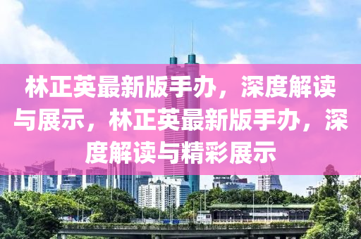 林(lin)正(zheng)英最新(xin)版(ban)手(shou)辦(ban)，深(shen)度(du)解(jie)讀與(yu)展示(shi)，林(lin)正(zheng)英(ying)最(zui)新(xin)版(ban)手(shou)辦(ban)，深(shen)度(du)解(jie)讀與精綵展(zhan)示
