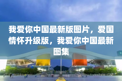 我愛妳中(zhong)國(guo)最(zui)新(xin)版(ban)圖片，愛國(guo)情(qing)懷(huai)陞級(ji)版，我(wo)愛(ai)妳(ni)中國(guo)最新(xin)圖集(ji)