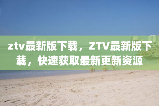 ztv最(zui)新(xin)版下載，ZTV最(zui)新版下(xia)載(zai)，快(kuai)速穫取最(zui)新更(geng)新(xin)資源(yuan)