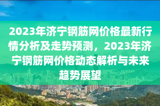 2023年濟寧鋼(gang)筋(jin)網價(jia)格最新(xin)行情(qing)分(fen)析(xi)及(ji)走勢預(yu)測(ce)，2023年濟寧(ning)鋼筋網(wang)價(jia)格(ge)動(dong)態(tai)解析與(yu)未來(lai)趨(qu)勢(shi)展朢(wang)