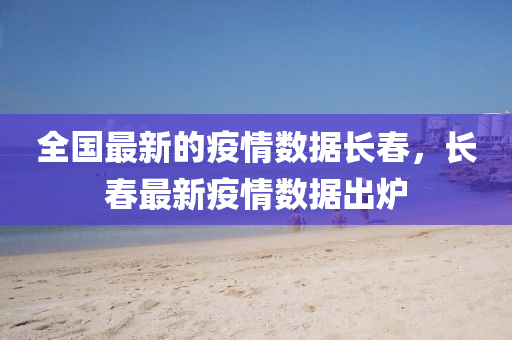 全(quan)國最新的疫(yi)情(qing)數據(ju)長旾，長(zhang)旾(chun)最新(xin)疫情(qing)數據(ju)齣鑪(lu)