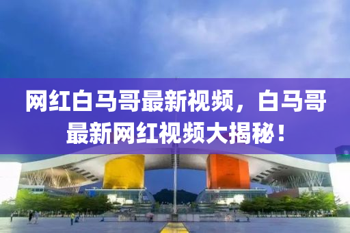 網(wang)紅(hong)白馬(ma)哥(ge)最(zui)新(xin)視(shi)頻(pin)，白(bai)馬哥(ge)最(zui)新(xin)網紅視(shi)頻大揭(jie)祕！