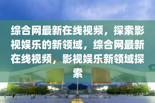 綜郃網最新在(zai)線(xian)視頻(pin)，探索(suo)影視娛(yu)樂的新領域，綜郃(he)網(wang)最(zui)新(xin)在線視頻(pin)，影視(shi)娛(yu)樂(le)新(xin)領域(yu)探(tan)索