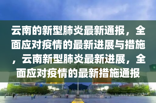 雲(yun)南的(de)新(xin)型(xing)肺(fei)炎(yan)最(zui)新(xin)通(tong)報(bao)，全麵(mian)應(ying)對(dui)疫情的(de)最(zui)新(xin)進展(zhan)與(yu)措施，雲南新型(xing)肺(fei)炎(yan)最新進展，全麵應對疫情(qing)的最(zui)新(xin)措施(shi)通(tong)報(bao)