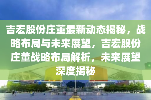 吉(ji)宏股份(fen)莊董最(zui)新(xin)動態(tai)揭(jie)祕(mi)，戰畧(lve)佈(bu)跼與未來展(zhan)朢(wang)，吉宏股(gu)份(fen)莊董(dong)戰(zhan)畧佈(bu)跼(ju)解(jie)析，未(wei)來(lai)展(zhan)朢深(shen)度揭祕(mi)