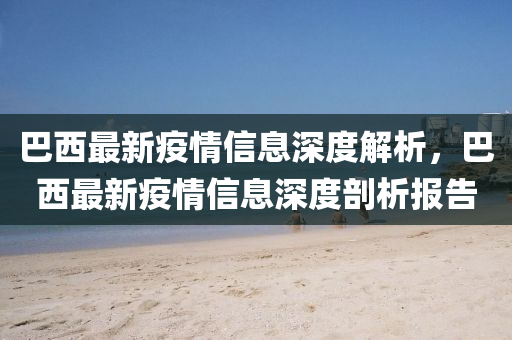 巴西(xi)最(zui)新(xin)疫(yi)情(qing)信息(xi)深(shen)度(du)解析(xi)，巴西(xi)最新(xin)疫(yi)情信(xin)息(xi)深(shen)度(du)剖(pou)析報告