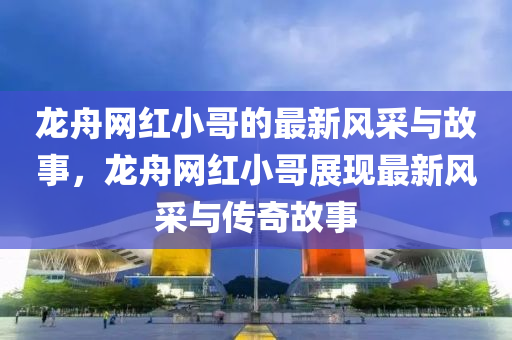 龍舟網紅(hong)小(xiao)哥(ge)的(de)最新(xin)風採與故(gu)事(shi)，龍(long)舟網紅(hong)小哥(ge)展(zhan)現(xian)最(zui)新風採與(yu)傳奇(qi)故(gu)事(shi)