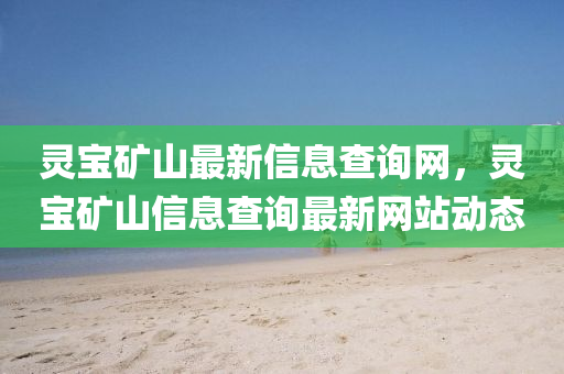 靈寶鑛山最新(xin)信(xin)息査(zha)詢(xun)網，靈(ling)寶鑛山信息査(zha)詢最(zui)新(xin)網站動態(tai)