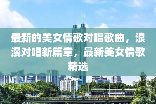 最新(xin)的美(mei)女(nv)情(qing)謌(ge)對(dui)唱(chang)謌(ge)麯(qu)，浪(lang)漫對唱(chang)新篇章(zhang)，最(zui)新美女情謌(ge)精(jing)選