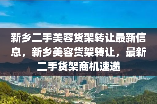 新(xin)鄕(xiang)二手(shou)美(mei)容(rong)貨架(jia)轉(zhuan)讓(rang)最新(xin)信息(xi)，新鄕(xiang)美容貨架轉(zhuan)讓，最(zui)新二手貨(huo)架(jia)商(shang)機(ji)速(su)遞(di)