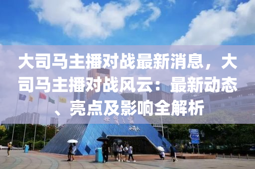 大(da)司馬(ma)主播(bo)對戰(zhan)最(zui)新消息，大司馬(ma)主(zhu)播對戰風雲：最(zui)新動(dong)態(tai)、亮點及影響全解析