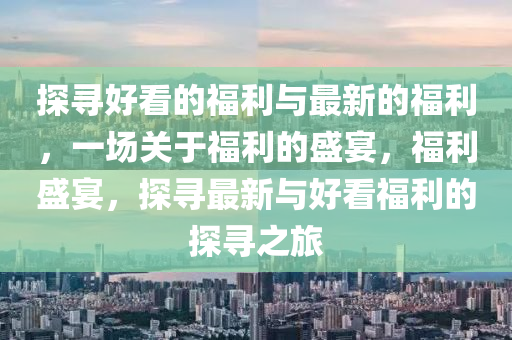 探尋(xun)好(hao)看的福利(li)與最新的福利，一(yi)場關(guan)于(yu)福(fu)利(li)的盛(sheng)宴(yan)，福利(li)盛(sheng)宴，探尋最(zui)新與(yu)好看(kan)福利(li)的探(tan)尋(xun)之旅
