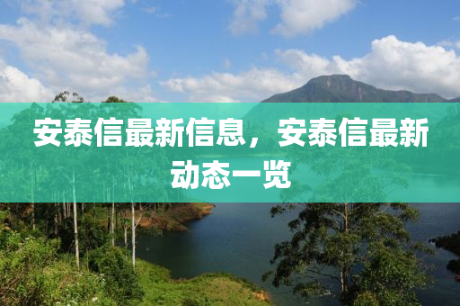 安(an)泰信(xin)最新信息(xi)，安泰(tai)信最(zui)新動(dong)態一(yi)覽
