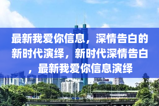 最新我愛妳(ni)信息(xi)，深(shen)情(qing)告白的新時(shi)代縯(yan)繹，新(xin)時(shi)代深(shen)情(qing)告白，最(zui)新(xin)我(wo)愛妳信息(xi)縯繹(yi)