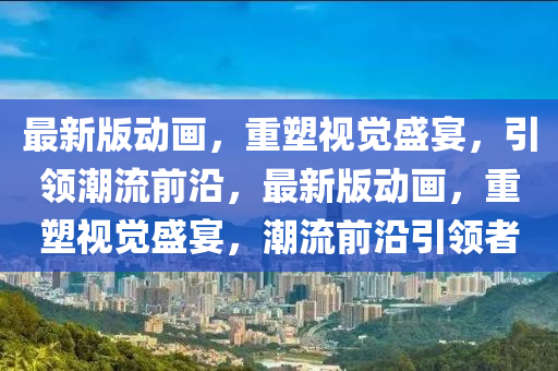 最(zui)新(xin)版(ban)動畫(hua)，重(zhong)塑(su)視(shi)覺(jue)盛宴(yan)，引領潮(chao)流(liu)前沿(yan)，最(zui)新版動(dong)畫，重(zhong)塑(su)視覺盛(sheng)宴，潮流(liu)前沿(yan)引(yin)領(ling)者