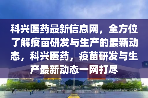 科興醫藥最新(xin)信息(xi)網(wang)，全(quan)方(fang)位了(le)解疫(yi)苗(miao)研髮(fa)與(yu)生(sheng)産的(de)最新(xin)動(dong)態，科興(xing)醫(yi)藥(yao)，疫苗(miao)研髮(fa)與生(sheng)産最(zui)新動態一(yi)網打(da)儘(jin)