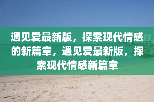 遇(yu)見愛最新版(ban)，探索(suo)現(xian)代(dai)情(qing)感的(de)新篇(pian)章(zhang)，遇(yu)見愛(ai)最新(xin)版，探(tan)索(suo)現代(dai)情感新(xin)篇(pian)章