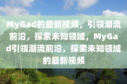 MyGad的(de)最新視頻(pin)，引(yin)領潮流(liu)前沿(yan)，探(tan)索未(wei)知(zhi)領(ling)域，MyGad引(yin)領潮(chao)流前沿(yan)，探索(suo)未知領域的最新視(shi)頻