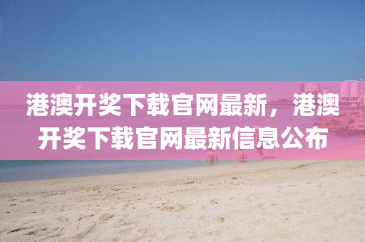 港(gang)澳開(kai)獎下(xia)載官網最新(xin)，港澳開獎下(xia)載官(guan)網(wang)最(zui)新(xin)信息(xi)公佈(bu)