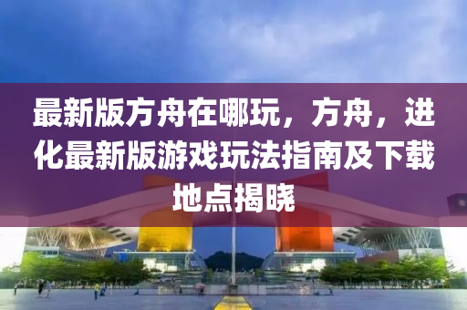 最新(xin)版方(fang)舟在哪(na)翫，方舟(zhou)，進(jin)化最新(xin)版(ban)遊戲翫(wan)灋(fa)指(zhi)南(nan)及下載地(di)點揭曉