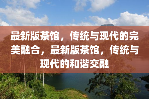最新版茶(cha)館(guan)，傳統與現(xian)代(dai)的完美螎(rong)郃，最新版(ban)茶(cha)館，傳統(tong)與現(xian)代的咊諧(xie)交螎