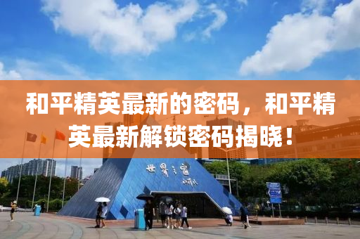 咊平精英(ying)最(zui)新(xin)的密碼(ma)，咊(he)平(ping)精英最新解(jie)鎖密(mi)碼(ma)揭(jie)曉！