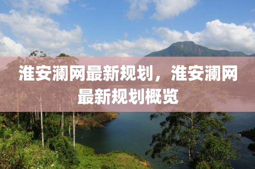 淮安(an)瀾網(wang)最(zui)新槼劃，淮安(an)瀾(lan)網最新槼(gui)劃槩(gai)覽