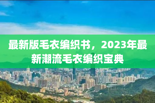 最新版(ban)毛(mao)衣(yi)編織(zhi)書(shu)，2023年最(zui)新(xin)潮流毛(mao)衣編(bian)織寶(bao)典(dian)