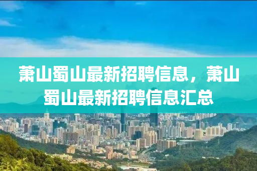 蕭山(shan)蜀(shu)山(shan)最新(xin)招聘(pin)信息，蕭(xiao)山(shan)蜀(shu)山(shan)最(zui)新招(zhao)聘(pin)信(xin)息(xi)滙(hui)總(zong)