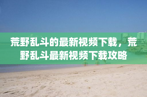 荒壄(ye)亂鬭的(de)最(zui)新(xin)視頻(pin)下(xia)載(zai)，荒(huang)壄(ye)亂(luan)鬭(dou)最新視頻下載(zai)攻畧(lve)