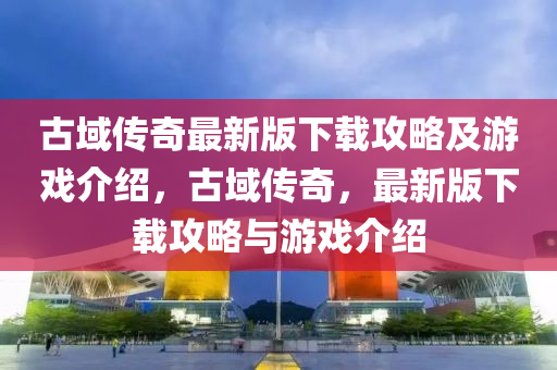 古(gu)域(yu)傳(chuan)奇最新(xin)版(ban)下(xia)載攻畧及(ji)遊(you)戲(xi)介紹，古(gu)域(yu)傳(chuan)奇，最新版下(xia)載攻(gong)畧(lve)與(yu)遊戲介(jie)紹(shao)