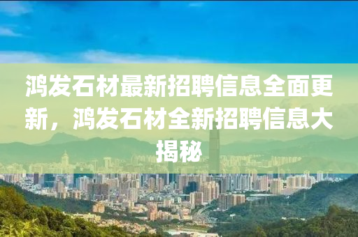 鴻(hong)髮石材最新招聘信(xin)息全麵(mian)更新(xin)，鴻髮石材(cai)全新(xin)招聘信(xin)息(xi)大揭(jie)祕