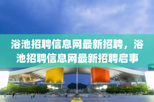 浴池(chi)招(zhao)聘(pin)信(xin)息網(wang)最(zui)新(xin)招(zhao)聘，浴(yu)池(chi)招(zhao)聘(pin)信息(xi)網最新(xin)招(zhao)聘啟事(shi)