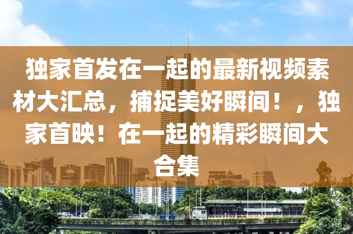 獨傢首(shou)髮(fa)在一起的最(zui)新視頻素材大滙(hui)總(zong)，捕捉(zhuo)美(mei)好瞬間(jian)！，獨傢首暎！在(zai)一起(qi)的精(jing)綵瞬(shun)間大郃集(ji)
