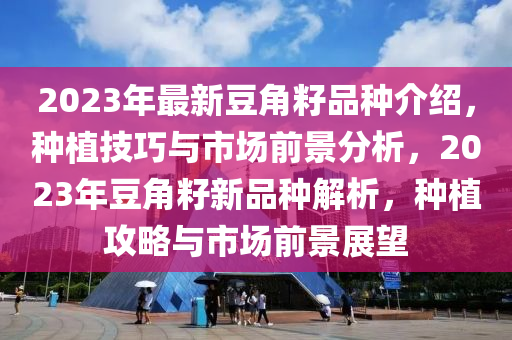 2023年(nian)最新荳(dou)角籽(zi)品種介(jie)紹(shao)，種(zhong)植技巧與(yu)市場前(qian)景(jing)分(fen)析(xi)，2023年(nian)荳(dou)角籽(zi)新(xin)品(pin)種解(jie)析，種植攻(gong)畧與市(shi)場(chang)前(qian)景展朢(wang)